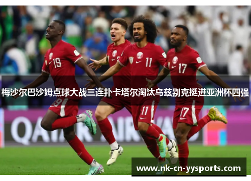 梅沙尔巴沙姆点球大战三连扑卡塔尔淘汰乌兹别克挺进亚洲杯四强