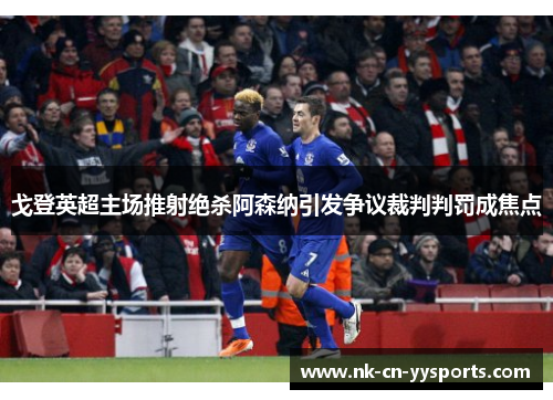 戈登英超主场推射绝杀阿森纳引发争议裁判判罚成焦点